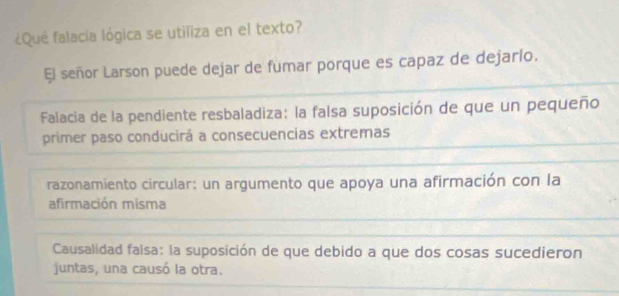 ¿Qué falacia lógica se utiliza en el texto?
El señor Larson puede dejar de fumar porque es capaz de dejarlo.
Falacia de la pendiente resbaladiza: la falsa suposición de que un pequeño
primer paso conducirá a consecuencias extremas
razonamiento circular: un argumento que apoya una afirmación con la
afirmación misma
Causalidad falsa: la suposición de que debido a que dos cosas sucedieron
juntas, una causó la otra.