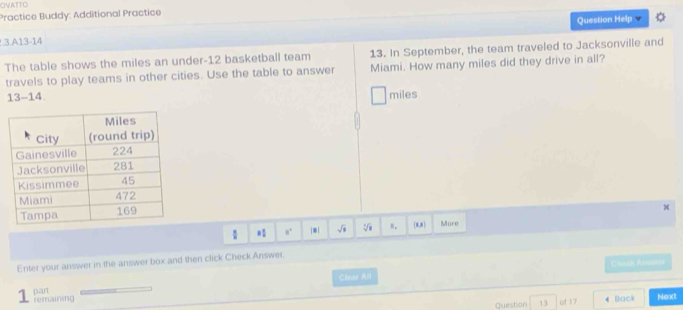 OVATTO 
Practice Buddy: Additional Practice 
Question Help 
3.A13-14 
The table shows the miles an under- 12 basketball team 13. In September, the team traveled to Jacksonville and 
travels to play teams in other cities. Use the table to answer Miami. How many miles did they drive in all?
13-14 miles
x
8° |*| sqrt(1) sqrt[3](8) w, (8,8) More 
Enter your answer in the answer box and then click Check Answer. 
Clear All Chack Amelur 
1 
Question 13 of 17 4 Back Next