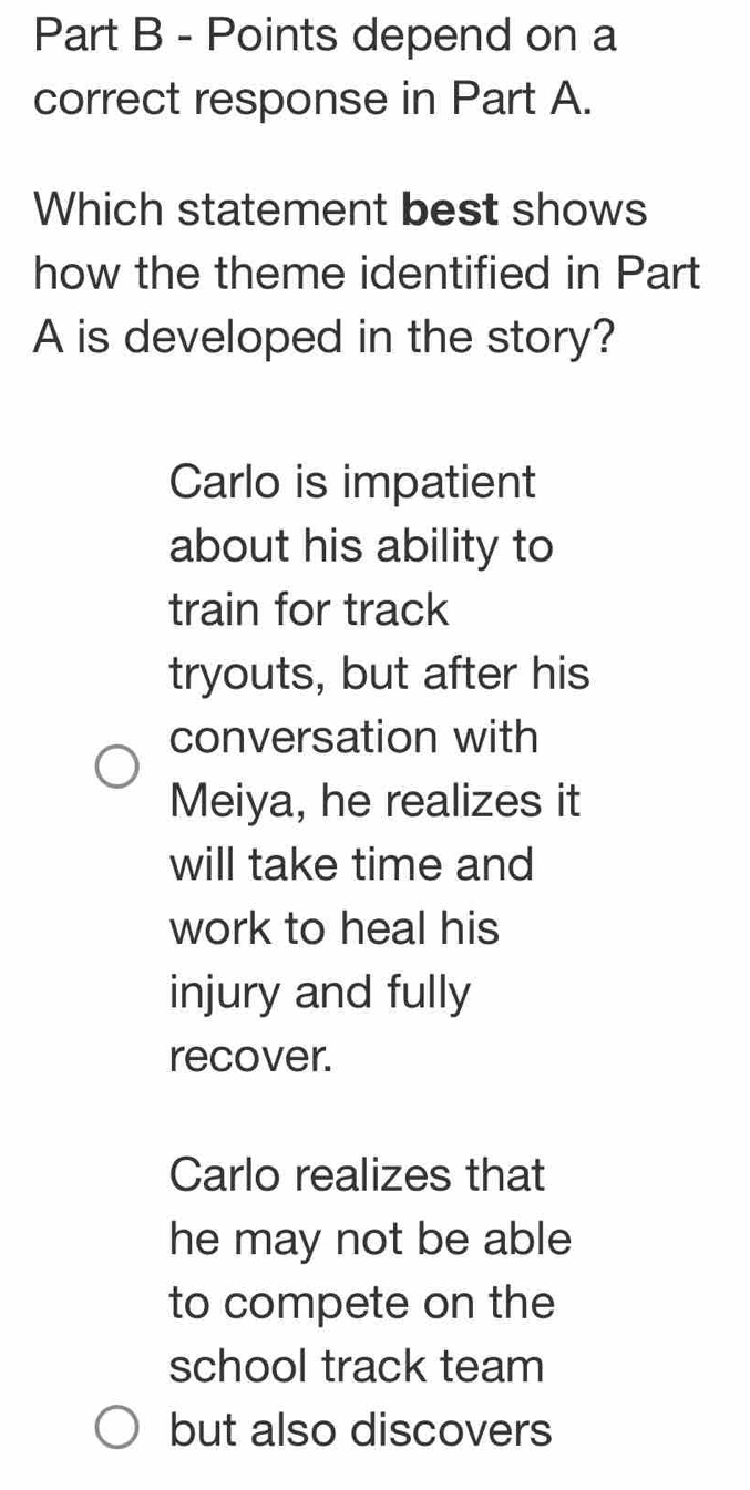 depend on a
correct response in Part A.
Which statement best shows
how the theme identified in Part
A is developed in the story?
Carlo is impatient
about his ability to
train for track
tryouts, but after his
conversation with
Meiya, he realizes it
will take time and
work to heal his
injury and fully
recover.
Carlo realizes that
he may not be able
to compete on the
school track team
but also discovers