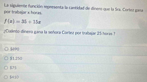 La siguiente función representa la cantidad de dinero que la Sra. Cortez gana
por trabajar x horas.
f(x)=35+15x
¿Cuánto dinero gana la señora Cortez por trabajar 25 horas ?
$890
$1.250
$75
$410