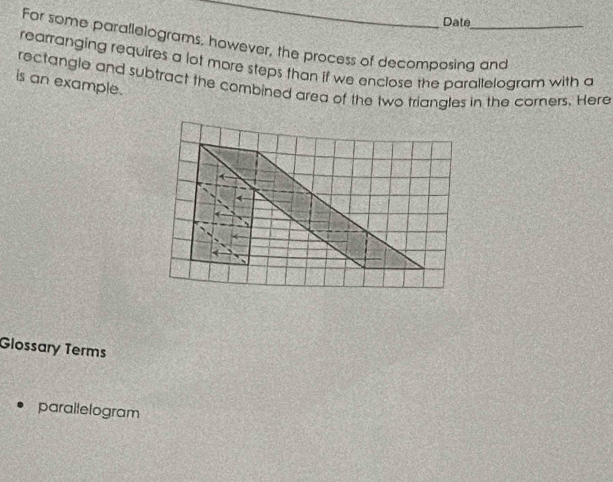 Date 
For some parallelograms, however, the process of decomposing and 
rearranging requires a lot more steps than if we enclose the parallelogram with a 
is an example. rectangle and subtract the combined area of the two triangles in the corners. Here 
Glossary Terms 
parallelogram