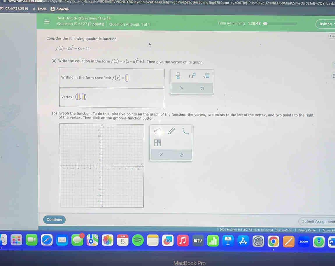 CANVAS LOG IN EMAI AMAZON 
Test Unit 3- Objectives 11 t Time Remaining 1:38:48 Ashton 
Question 19 of 27 (2 points) Question Attempt: 1 of 1 
Consider the following quadratic function. Esp
f(x)=2x^2-8x+11
(a) Write the equation in the form f(x)=a(x-h)^2+k. Then give the vertex of its graph. 
Writing in the form specified: f(x)=□
 □ /□   sqrt(□ ) 
× 5 
Vertex: 
(b) Graph the function. To do this, plot five points on the graph of the function: the vertex, two points to the left of the vertex, and two points to the right 
of the vertex. Then click on the graph-a-function button. 
X 
Continue Submit Assignment 
r M Terms of Uso '| Privacy Center | ''Accesuti 
estv 
zoom 
Macl