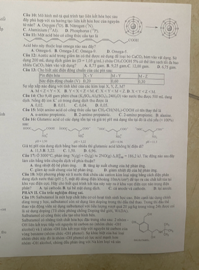 Cầu 10: Mô hình mô tả quá trình tạo liên kết hóa học sau
đây phù hợp với xu hướng tạo liên kết hóa học của nguyên
(^10)
từ nào? A. Oxygen C. Almminium (AD ) B. Nitrogen (N)
Câu 11: Một acid béo có công thức cầu tạo là D. Phosphorus (^11P).
COOH
Acid béo này thuộc loại omega nào sau đây? D. Omega-5.
A. Omega-6. B. Omega-3.C. Omega-9.
Cầu 12: Acetic acid trong giảm ăn có thể được sử dụng để loại bỏ CaCOy bám vào vật dụng. Sự *OH 5% có thể làm sách tổi đa bao
nhiêu dụng 200 mL dung địch giám ăn (D=1,05g/mL) A. 8,75 gam. B. 9,25 gam.C. 12,00 gam. châa C PB,C,C) D. 6,75 gan.
CaCO_3 bảns vào vật dụng?
*  Câu
Sự
A. M . B. Y
dịch. Nông độ ion  Câm 14: Cho 9,48 gam phèn chua (K_2SO_4.Al_2(SO_4)_2.24H_2O) vào nước thu được 500 mL dang
K° có trong đung địch thu được là
Câu 15: 1 A. 0,02. B. 0,01. C. U. 04. D. 0,05.
_  : amino acid có công thức cầu tạc CH_3· CH(NH_1)· COOH
inh A. u-arzino propionic. B. 2-amino propanoic. C. 2-amino peopionic. D. alanine.  có tên thay thể là
Cầu 16: Glutamic acid có các đạng tồn tại và giá trị pH mà dạng tồn tại đó là chủ yểu (=100% )
sau: 10OOC ,COOH 600^- “< <tex>K 600° "o(C, (6)^circ 
608° 30° knn° NH_3
pH=1,300 pH=3,32 pdt=6.96 pH=11.1
Giá trị pH của dung địch bằng bao nhiều thì glutamic aoid không bị điện đi?
Câu A. 11,5.B. 3,22. C. 1,50. D. 6,96. .  Tác động nào sau đây
17:03000°C , phán ứng: N_2(g)+O_2(g)approx 2NO(g)△ H_(fm)°=2kJ
làm cáa bằng trên chuyển dịch về phía thuận? B. tăng áp suất chung của hệ phân ứng.
A. tăng nhiệt độ hệ phân ứng. C. giám áo suất chung của hệ nhàn ứng.  D. giám nhiệt độ của hệ phản ứng
Câu 18: Một phương pháp xử lí nước thái chứa các cation kim loại nặng bằng cách điện phần
dung dịch nước thái (pH ≤ 5, mật độ dòng điện khoảng 10mA/cm^2) để tao ra các chất kết tủ a tạ
phân? khu vực điện cực. HRy cho biết quả trình kết tủa này xảy ra ở khu vực điện cực năo trong điện
PHAN II. Câu trác nghiệm đủng sai. A. tại cathode. B. tại bè một dung địch C. cá anode và cathode. D. tại anede.
Cầu 19: Salbutamol là một hợp chất hữu cơ có hoạt tính sinh học cao. Bên cạnh tác dụng chính
dùng trong y học, salbutamol còn sử dụng làm đoping trong thi đầu thể thao. Trong thị đầu thể
thao vận động viên sử dụng salbutamol với liểu hượng vượt quả 20 µg/kg trong vòng 24h được cơi
44  là sử dụng doping (Tổ chức phòng chống Doping thể giới, WADA).
Salbutamol có cộng thức cầu tạo như hình bên.
Salbutamol có những tính chất hóa học đặc trung như sau: 2 nhóm 
OH liện kết trực tiếp với nguyên tử carbon no (nhóm chức -OH 
alcohol) và 1 nhóm -OH liên kết trực tiếp với nguyên tử cambos của
thua  vòng benzene (nhóm chức -OH phenol). Sự khác biệt của hai loại
nhóm chức này đó là nhóm -OH phenol có lực acid mạnh hơn
nhóm -OH alcohol, chủng đều phán ứng với Na kim loại và sản