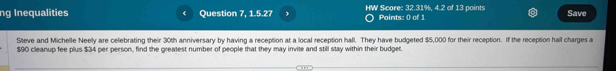 HW Score: 32.31%, 4.2 of 13 points 
ng Inequalities Question 7, 1.5.27 > Points: 0 of 1 Save 
Steve and Michelle Neely are celebrating their 30th anniversary by having a reception at a local reception hall. They have budgeted $5,000 for their reception. If the reception hall charges a
$90 cleanup fee plus $34 per person, find the greatest number of people that they may invite and still stay within their budget.