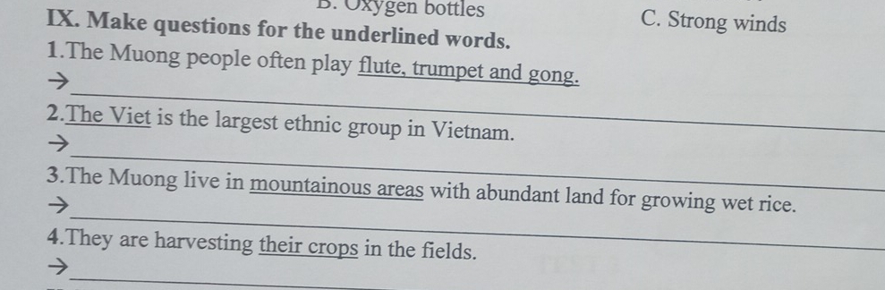 Oxygen bottles C. Strong winds
IX. Make questions for the underlined words.
_
1.The Muong people often play flute, trumpet and gong.
2.The Viet is the largest ethnic group in Vietnam.
_
_
3.The Muong live in mountainous areas with abundant land for growing wet rice.
4.They are harvesting their crops in the fields.
_