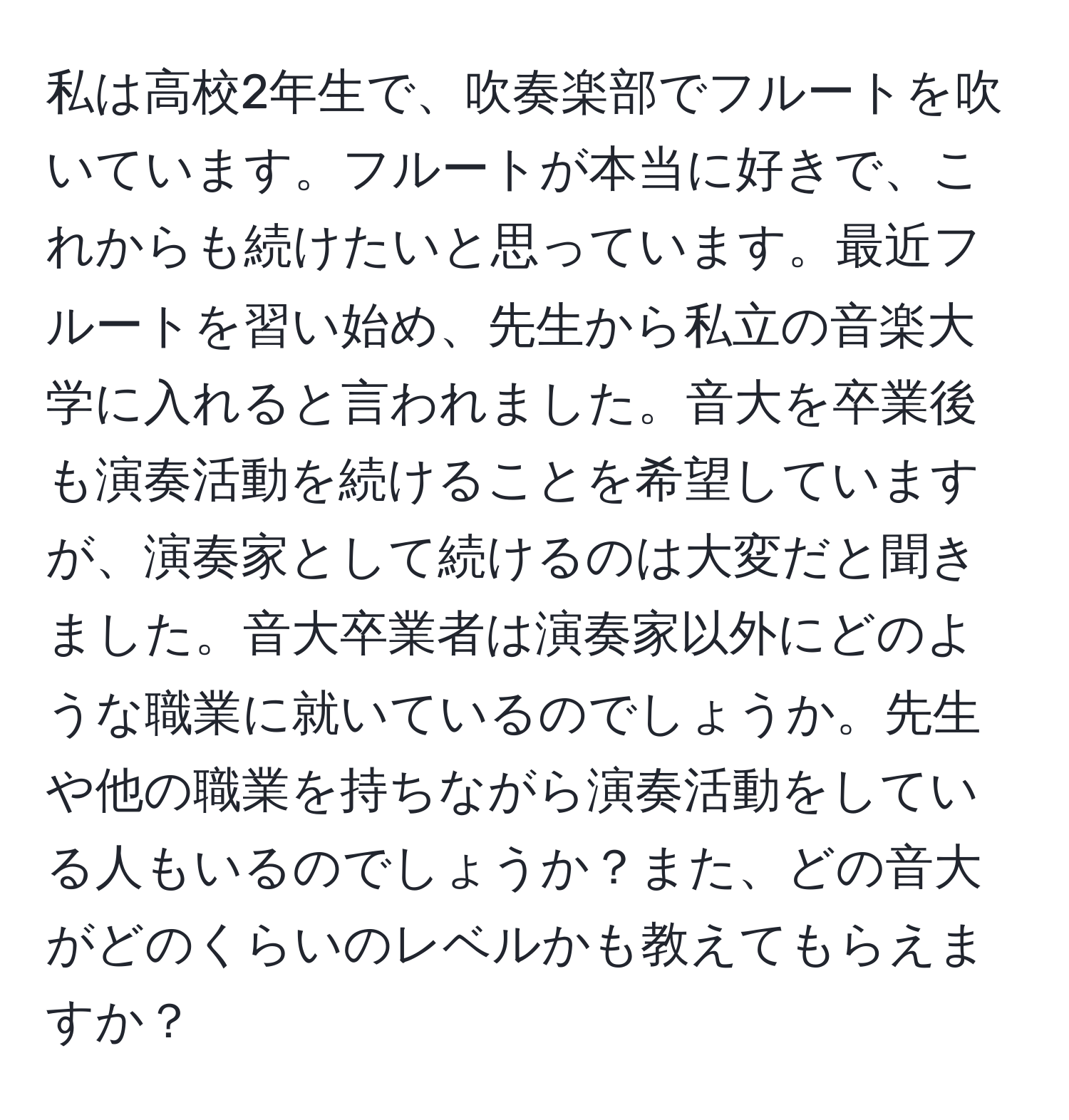 私は高校2年生で、吹奏楽部でフルートを吹いています。フルートが本当に好きで、これからも続けたいと思っています。最近フルートを習い始め、先生から私立の音楽大学に入れると言われました。音大を卒業後も演奏活動を続けることを希望していますが、演奏家として続けるのは大変だと聞きました。音大卒業者は演奏家以外にどのような職業に就いているのでしょうか。先生や他の職業を持ちながら演奏活動をしている人もいるのでしょうか？また、どの音大がどのくらいのレベルかも教えてもらえますか？