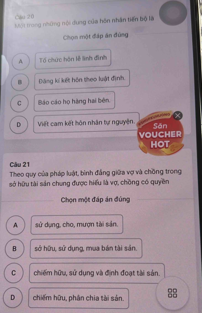 Một trong những nội dung của hôn nhân tiến bộ là
Chọn một đáp án đúng
A Tố chức hôn lễ linh đình
B Đăng kí kết hôn theo luật định.
C Báo cáo họ hàng hai bên.
D Viết cam kết hôn nhân tự nguyện. ISHOPXUHUONG
Sǎn
VOUCHER
HOT
Câu 21
Theo quy của pháp luật, bình đẳng giữa vợ và chồng trong
sở hữu tài sản chung được hiểu là vợ, chồng có quyền
Chọn một đáp án đúng
A sử dụng, cho, mượn tài sản.
B sở hữu, sử dụng, mua bán tài sản.
C chiếm hữu, sử dụng và định đoạt tài sản.
□□
D chiếm hữu, phân chia tài sản.
00