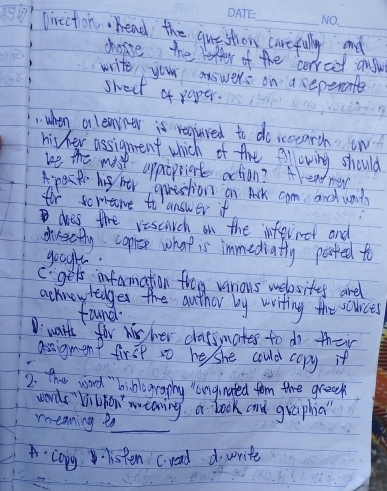 lirecton. head the question carefully and 
choise the retter of the cerreet anyw 
write your answers on a seperante 
swect of paper. 
when onlearner is requred to do scoearch. ow 
his her assignent which of the fllowing should 
we the mist appropriate action? Alendmen 
ps his htr question on Ack cam and wnd 
for soriene to answer if 
in does the vesearch on the infernet and 
dreatly copriee what is immediatly parted to 
googl. 
C. gets infarmation freg various webosites arel 
acknowledges the auther by writing the sources 
fuuner. 
Dwart for wis her classmates to do their 
assigment first so he she could copy it 
2. the word biblography langinated tom the greek 
wrds vichon' meaning a book and graphia" 
meaning ea_ 
copy listen c. read d write