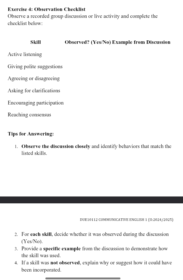 Observation Checklist 
Observe a recorded group discussion or live activity and complete the 
checklist below: 
Skill Observed? (Yes/No) Example from Discussion 
Active listening 
Giving polite suggestions 
Agreeing or disagreeing 
Asking for clarifications 
Encouraging participation 
Reaching consensus 
Tips for Answering: 
1. Observe the discussion closely and identify behaviors that match the 
listed skills. 
DUE10112 COMMUNICATIVE ENGLISH 1 (II:2024/2025) 
2. For each skill, decide whether it was observed during the discussion 
(Yes/No). 
3. Provide a specific example from the discussion to demonstrate how 
the skill was used. 
4. If a skill was not observed, explain why or suggest how it could have 
been incorporated.