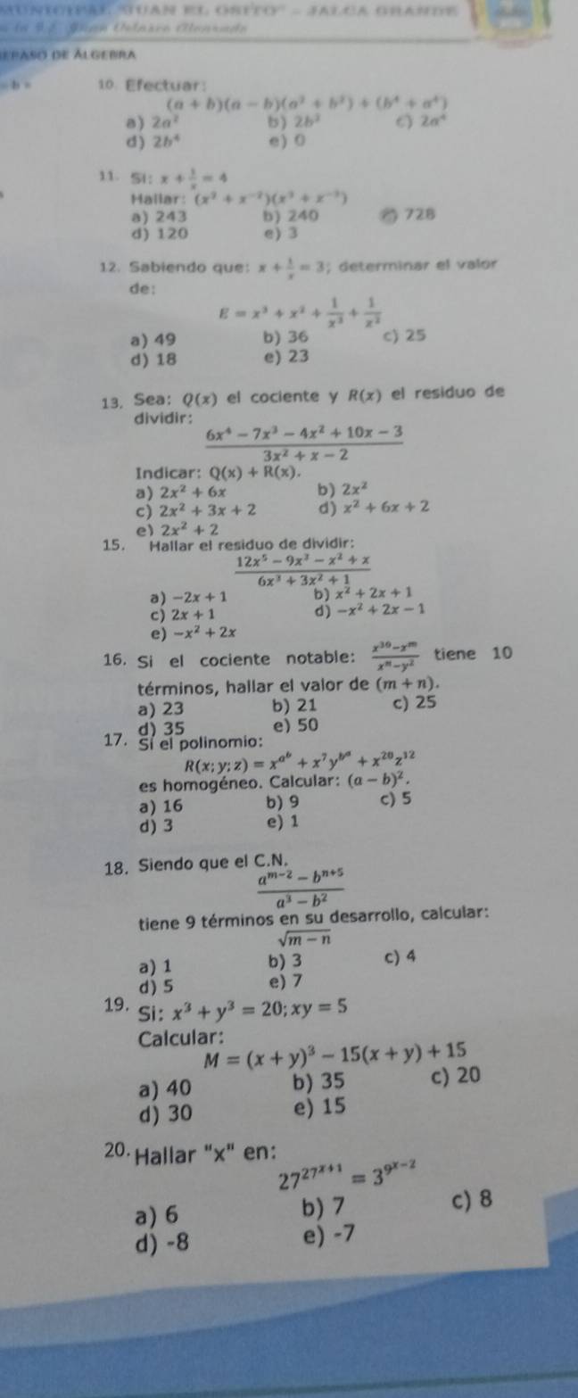 la 9  é Juan Úlaico Alenrado
depaso de Álgebra
= b = 10 Efectuar:
(a+b)(a-b)(a^2+b^2)+(b^4+a^4)
a) 2a^2 b ) 2b^2 6 2a^4
d ) 2b^4 e) 0
11. 5l： x+ 1/x =4
Hallar: (x^2+x^(-2))(x^3+x^(-3))
a) 243 b) 240 728
d) 120 e) 3
12. Sabiendo que: x+ 1/x =3; determinar el valor
de:
E=x^3+x^2+ 1/x^3 + 1/x^2 
a) 49 b) 36 c) 25
d) 18 e) 23
13. Sea: Q(x) el cociente y R(x) el residuo de
dividir:
 (6x^4-7x^3-4x^2+10x-3)/3x^2+x-2 
Indicar: Q(x)+R(x).
2x^2+6x b) 2x^2
2x^2+3x+2 d) x^2+6x+2
e) 2x^2+2
15. Hallar el residuo de dividir:
 (12x^5-9x^3-x^2+x)/6x^3+3x^2+1 
a) -2x+1 b) x^2+2x+1
cj 2x+1
d) -x^2+2x-1
e) -x^2+2x
16. Si el cociente notable:  (x^(30)-x^m)/x^m-y^2  tiene 10
términos, hallar el valor de (m+n).
a) 23 b) 21 c) 25
d) 35 e) 50
17. Sí el polinomio:
R(x;y;z)=x^(a^b)+x^7y^(b^a)+x^(20)z^(12)
es homogéneo. Calcular: (a-b)^2.
a) 16 b)9 c) 5
d) 3 e) 1
18. Siendo que el C.N.
 (a^(m-2)-b^(n+5))/a^3-b^2 
tiene 9 términos en su desarrollo, calcular:
sqrt(m-n)
a) 1 b) 3 c) 4
d) 5 e) 7
19. Si: x^3+y^3=20;xy=5
Calcular:
M=(x+y)^3-15(x+y)+15
a) 40 b) 35 c) 20
d) 30 e) 15
20 Hallar "x" en:
27^(27^x+1)=3^(9^x-2)
a) 6 b) 7 c) 8
d) -8 e) -7