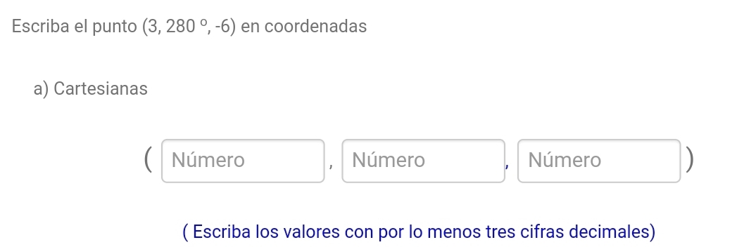 Escriba el punto (3,280°,-6) en coordenadas 
a) Cartesianas 
Número Número Número ) 
( Escriba los valores con por lo menos tres cifras decimales)