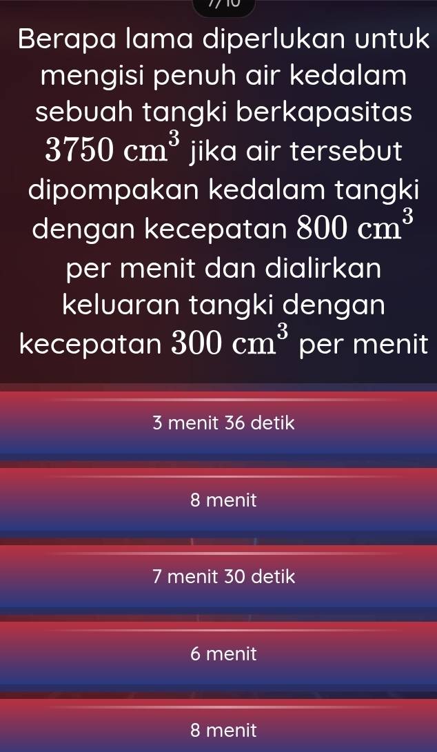 Berapa lama diperlukan untuk
mengisi penuh air kedalam
sebuah tangki berkapasitas
3750cm^3 jika air tersebut
dipompakan kedalam tangki
dengan kecepatan 800cm^3
per menit dan dialirkan
keluaran tangki dengan
kecepatan 300cm^3 per menit
3 menit 36 detik
8 menit
7 menit 30 detik
6 menit
8 menit