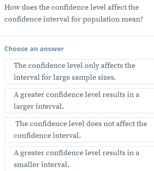 How does the confidence level affect the
confidence interval for population mean?
Choose an answer
The confidence level only affects the
interval for large sample sizes.
A greater confidence level results in a
larger interval.
The confidence level does not affect the
confidence interval.
A greater confidence level results in a
smaller interval.