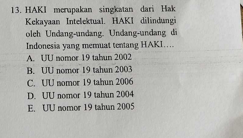 HAKI merupakan singkatan dari Hak
Kekayaan Intelektual. HAKI dilindungi
oleh Undang-undang. Undang-undang di
Indonesia yang memuat tentang HAKI....
A. UU nomor 19 tahun 2002
B. UU nomor 19 tahun 2003
C. UU nomor 19 tahun 2006
D. UU nomor 19 tahun 2004
E. UU nomor 19 tahun 2005