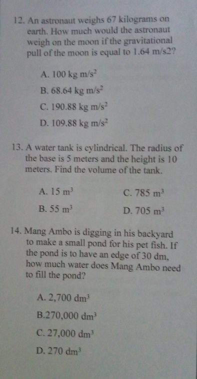 An astronaut weighs 67 kilograms on
earth. How much would the astronaut
weigh on the moon if the gravitational
pull of the moon is equal to 1.64 m/s2?
A. 100kgm/s^2
B. 68.64kgm/s^2
C. 190.88kgm/s^2
D. 109.88kgm/s^2
13. A water tank is cylindrical. The radius of
the base is 5 meters and the height is 10
meters. Find the volume of the tank.
A. 15m^3 C. 785m^3
B. 55m^3 D. 705m^3
14. Mang Ambo is digging in his backyard
to make a small pond for his pet fish. If
the pond is to have an edge of 30 dm,
how much water does Mang Ambo need
to fill the pond?
A. 2,700dm^3
B. 270,000dm^3
C. 27,000dm^3
D. 270dm^3