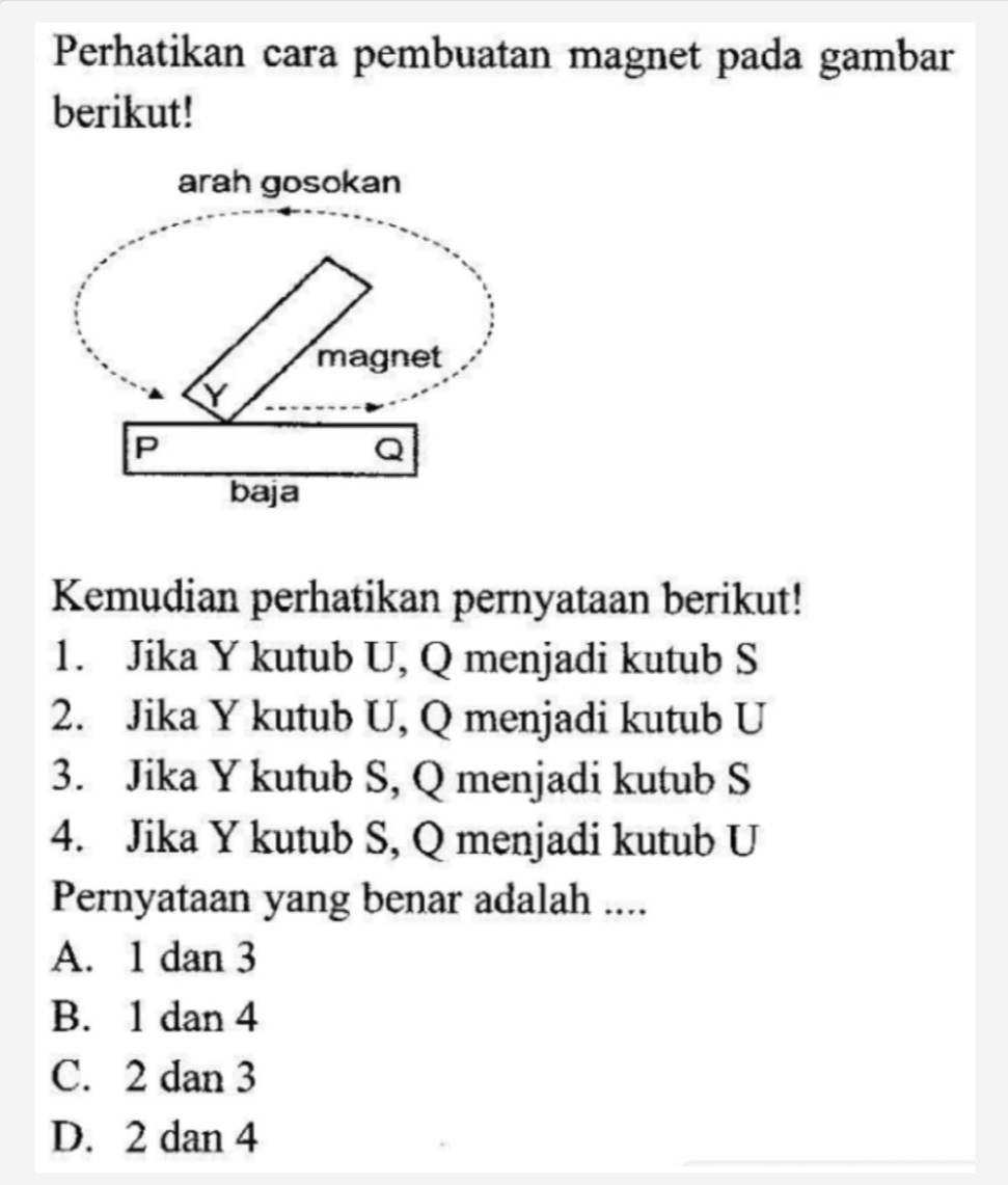 Perhatikan cara pembuatan magnet pada gambar
berikut!
Kemudian perhatikan pernyataan berikut!
1. Jika Y kutub U, Q menjadi kutub S
2. Jika Y kutub U, Q menjadi kutub U
3. Jika Y kutub S, Q menjadi kutub S
4. Jika Y kutub S, Q menjadi kutub U
Pernyataan yang benar adalah ....
A. 1 dan 3
B. 1 dan 4
C. 2 dan 3
D. 2 dan 4