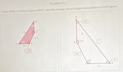 Problem 5.1
Figure HJKZ is similar to figure HXYZ. Label the missing side and angle measurements in both figures.
H
4
3 m J 
2.2 0
K
L 2 n
110