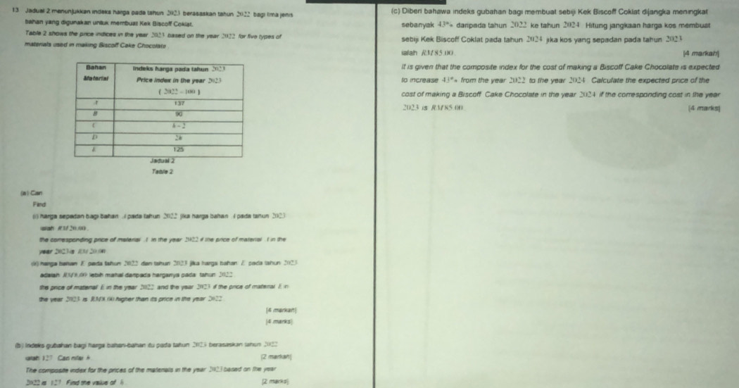 Jadual 2 menunjukkan indeks harga pada tahun 2023 berasaskan tahun 2022 bagi lima jenis (c) Diberi bahawa indeks gubahan bagi membuat sebiji Kek Biscoff Coklat dijangka meningkat
bahan yang digunakan untuk membuat Kek Biscoff Coklat. sebanyak 43° daripada tahun 2022 ke tahun 2024 . Hitung jangkaan harga kos membust
Table 2 shows the price indices in the year 2023 based on the year 2022 for five types of  markah|
materials used in making Biscoff Cake Chocolate sebiji Kek Biscoff Coklat pada tahun 2024 jika kos yang sepadan pada tahun 202.
ialah RV85:00.
4
It is given that the composite index for the cost of making a Biscoff Cake Chocolate is expected
to increase 43° from the year 2022 to the year 2024 Calculate the expected price of the
cost of making a Biscoff Cake Chocolate in the year 2024 if the corresponding cost in the year
2023 is RMN5.00 [4 marks|
(a ) Can
Find
() harga sepadan bagi bahan . I pada tahun 2022 jika harga bahan  4 pada tahun 2023
siah A1/ 20.00
the conresponding price of material . 1 In the year 2922 i the price of material  I in the
year 2023 s 1 20.0
harga bahan E pada fahun 2022 dan tahun 2023 jika Iarga Iahan E pada (ahun 2023
adaiai V 00 lebih mañal dampads harganya pada: tahun 2022
the price of matenal E in the year 20122 and the year 2023 if the price of materar. Ein
the year 2023 is RNX () higher than its price in the year 2122
[4 markan|
[4 marks|
(b) Indeks gubakan bagi harga bahan bahan itu pada tahun 21125 berasaskan tahun 2022
atah 127 Can mfa h (2 markan
The composite index for the prices of the matenals in the year 2023 based on the year
2022 is 127 Find the vaiiue of 1 [2 marks]
