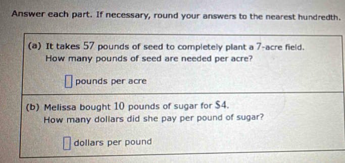 Answer each part. If necessary, round your answers to the nearest hundredth. 
(a) It takes 57 pounds of seed to completely plant a 7-acre field. 
How many pounds of seed are needed per acre?
pounds per acre
(b) Melissa bought 10 pounds of sugar for $4. 
How many dollars did she pay per pound of sugar?
dollars per pound