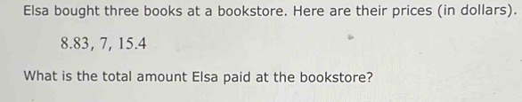 Elsa bought three books at a bookstore. Here are their prices (in dollars).
8.83, 7, 15.4
What is the total amount Elsa paid at the bookstore?