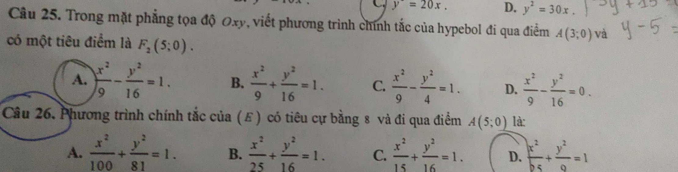 y^-=20x.
D. y^2=30x. 
Câu 25. Trong mặt phẳng tọa độ Oxy, viết phương trình chính tắc của hypebol đi qua điểm A(3;0) và
có một tiêu điểm là F_2(5;0).
A. ) x^2/9 - y^2/16 =1.
B.  x^2/9 + y^2/16 =1. C.  x^2/9 - y^2/4 =1.
D.  x^2/9 - y^2/16 =0. 
Câu 26. Phương trình chính tắc của (E) có tiêu cự bằng 8 và đi qua điểm A(5;0) là:
A.  x^2/100 + y^2/81 =1.  x^2/25 + y^2/16 =1.  x^2/15 + y^2/16 =1.  x^2/b5 + y^2/9 =1
B.
C.
D.