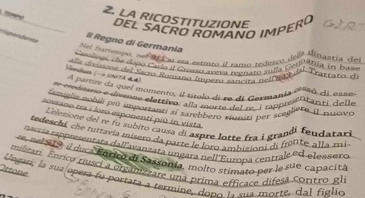 TEMPO 
2. LA RICOSTITUZIONE 
DEL SACRO ROMANO IMPERO GIR 
npondente 
Il Regno di Germania 
Nel frattempo, nel 91 ísí era estinto il ramo tedesco dela dinastia del 
Carolingi, che dopo Carlo il Grosso aveva regnato sulla Geriânia en base 
alla divisione del Sacro Romano Impero sancita nell 843 dal Trattato dí 
Vepeóno (→ unitä « 4). 
A partire da quel momento, il títolo di re di Germania ressó di essé 
re ereditaro e divenne elettivo: alla morte del re, i rapprésentanti delle 
famiglie nobili più importanti si sarebbero riuniti per scegliere il nuovo 
sovrano tra i loro esponenti più in vista. 
Lelezione del re fu subito causa di aspre lotte fra i grandi feudatari 
tedeschi, che tuttavia misero da parte le loro ambizioni di fronte alla mi- 
naccía rappresentata dall´avanzata ungara nell'Europa centrale ed elessero 
re, nel 919, il duca Enrico di Sassonia, molto stimato per le sue capacità 
militari. Ênrico riusci a organizzare una prima efficace difesã contro gli 
Ottone 
Ungari; la sua opera fu portata a termine, dopo la sua morte, dal figlio