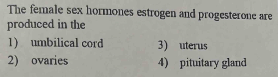 The female sex hormones estrogen and progesterone are
produced in the
1) umbilical cord 3) uterus
2) ovaries 4) pituitary gland