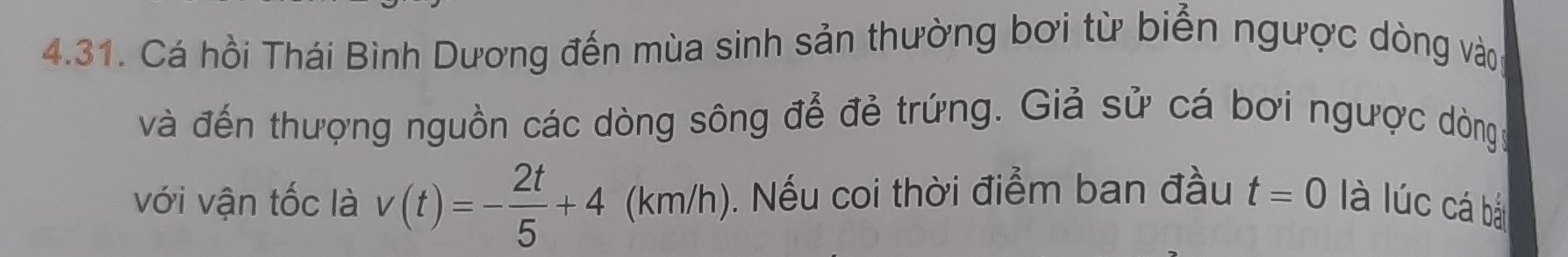 Cá hồi Thái Bình Dương đến mùa sinh sản thường bơi từ biển ngược dòng vào 
và đến thượng nguồn các dòng sông để đẻ trứng. Giả sử cá bơi ngược dòngg 
với vận tốc là v(t)=- 2t/5 +4 (km/h ). 0. Nếu coi thời điểm ban đầu t=0 là lúc cá bà