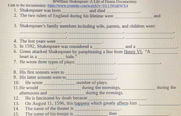 rWilliam Shakespeare: A Life of Drama Documentary 
Link to the documentary: https://www.youtube.com/watch?v=ITc13WnBWX4 
1. Shakespeare was born _and died _. 
2. The two rulers of England during his lifetime were _and 
_ . 
3. Shakespeare’s family members including wife, parents, and children were: 
_ 
__, 
__, 
_. 
4. The lost years were _. 
5. In 1592, Shakespeare was considered a _and a _. 
6. Green attacked Shakespeare by paraphrasing a line from Henry VI. “A_ 
heart in a _hide.” 
7. He wrote three types of plays: _ _, 
_ 
_ 
8. His first sonnets were to 
9. His latter sonnets were to_ . 
10. He wrote _number of plays. 
11.He would _during the mornings, _during the 
afternoons and _during the evenings. 
12. He is fascinated by death because_ 
. 
13. On August 11, 1596, this happens which greatly affects him_ 
# 
14. The name of the theater is_ 
15. The name of his troupe is _then_