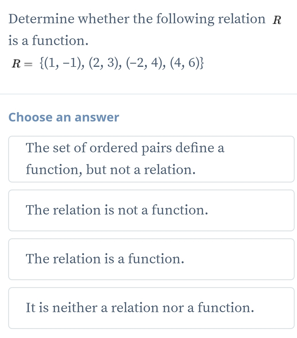 Determine whether the following relation R
is a function.
R= (1,-1),(2,3),(-2,4),(4,6)
Choose an answer
The set of ordered pairs define a
function, but not a relation.
The relation is not a function.
The relation is a function.
It is neither a relation nor a function.