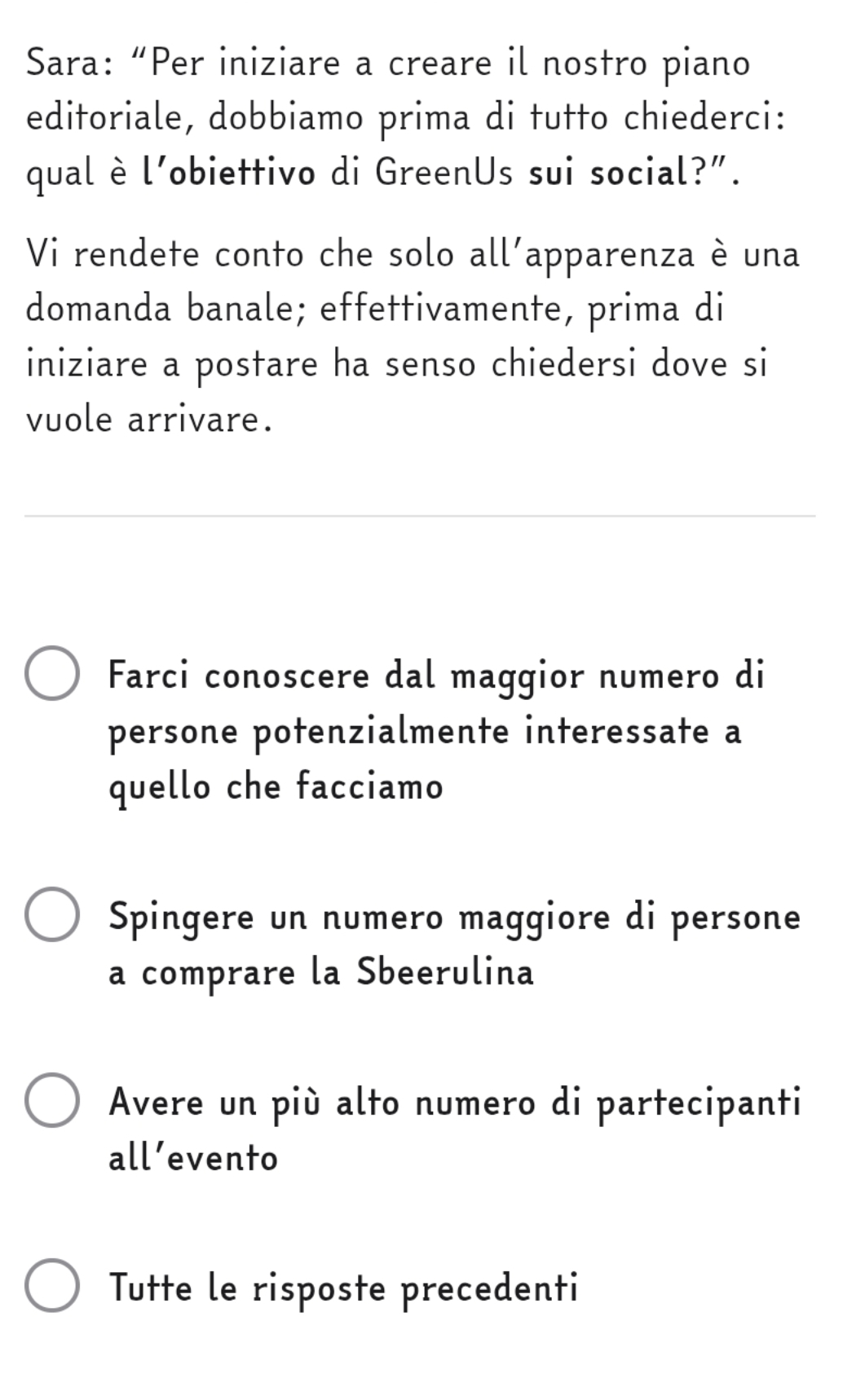 Sara: “Per iniziare a creare il nostro piano
editoriale, dobbiamo prima di tutto chiederci:
qual è l’obiettivo di GreenUs sui social?”.
Vi rendete conto che solo all'apparenza è una
domanda banale; effettivamente, prima di
iniziare a postare ha senso chiedersi dove si
vuole arrivare.
Farci conoscere dal maggior numero di
persone potenzialmente interessate a
quello che facciamo
Spingere un numero maggiore di persone
a comprare la Sbeerulina
Avere un più alto numero di partecipanti
all’evento
Tutte le risposte precedenti