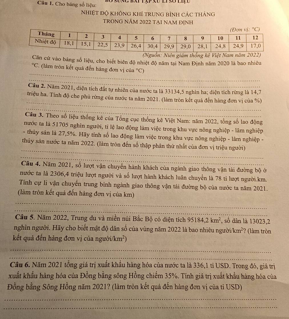 Cho bảng số liệu: O sung bái tập xu li so liệu
NhIỆT ĐỘ KHÔNG KHÍ TRUNG BÌNH CÁC tHánG
TRONG NăM 2022 TẠI NAM ĐỊNh
ồn: Niên giám thống kê Việt Nam năm 202
Căn cứ vào bảng số liệu, cho biết biên độ nhiệt độ năm tại Nam Định năm 2020 là bao nhiêu
_°C T. (làm tròn kết quả đến hàng đơn vị của°C)
_
Cầu 2. Năm 2021, diện tích đất tự nhiên của nước ta là 33134,5 nghìn ha; diện tích rừng là 14,7
_
triệu ha. Tính độ che phủ rừng của nước ta năm 2021. (làm tròn kết quả đến hàng đơn vị của %)
_
Câu 3. Theo số liệu thống kê của Tổng cục thống kê Việt Nam: năm 2022, tổng số lao động
nước ta là 51705 nghìn người, tỉ lệ lao động làm việc trong khu vực nông nghiệp - lâm nghiệp
- thủy sản là 27,5%. Hãy tính số lao động làm việc trong khu vực nông nghiệp - lâm nghiệp -
_
thủy sản nước ta năm 2022. (làm tròn đến số thập phân thứ nhất của đơn vị triệu người)
_
Câu 4. Năm 2021, số lượt vận chuyền hành khách của ngành giao thông vận tải đường bộ ở
nước ta là 2306,4 triệu lượt người và số lượt hành khách luân chuyền là 78 tỉ lượt người.km.
Tính cự li vận chuyển trung bình ngành giao thông vận tải đường bộ của nước ta năm 2021.
(làm tròn kết quả đến hàng đơn vị của km)
_
_
Câu 5. Năm 2022, Trung du và miền núi Bắc Bộ có diện tích 95184,2km^2 , số dân là 13023,2
nghìn người. Hãy cho biết mật độ dân số của vùng năm 2022 là bao nhiêu người /km^2 ? (làm tròn
kết quả đến hàng đơn vị của người /km^2)
_
_
Câu 6. Năm 2021 tổng giá trị xuất khẩu hàng hóa của nước ta là 336,1 tỉ USD. Trong đó, giá trị
xuất khẩu hàng hóa của Đồng bằng sông Hồng chiếm 35%. Tính giá trị xuất khẩu hàng hóa của
Đồng bằng Sông Hồng năm 2021? (làm tròn kết quả đến hàng đơn vị của tỉ USD)
_
_