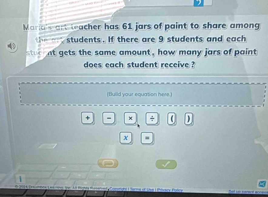 Maria's art teacher has 61 jars of paint to share among 
the art students. If there are 9 students and each 
stuc nt gets the same amount , how many jars of paint 
does each student receive ? 
(Build your equation here.) 
+ - × ÷ ( ) 
x = 
i 
2024 Dreambox Learning, Inc. All Rights Reserved Cooyright | Terms of Use | Privacy Policy Set up parent access