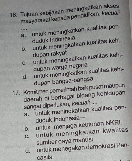 Tujuan kebijakan meningkatkan akses
masyarakat kepada pendidikan, kecuali
…
a. untuk meningkatkan kualitas pen-
duduk Indonesia
b. untuk meningkatkan kualitas kehi-
dupan rakyat
c. untuk meningkatkan kualitas kehi-
dupan warga negara
d. untuk meningkatkan kualitas kehi-
dupan bangsa-bangsa
17. Komitmen pemerintah baik pusat maupun
daerah di berbagai bidang kehidupan
sangat diperlukan, kecuali ....
a. untuk meningkatkan kualitas pen-
duduk Indonesia—
b. untuk menjaga keutuhan NKRI.
c. untuk meningkatkan kwalitas
sumber daya manusi
d. untuk menegakan demokrasi Pan-
casila