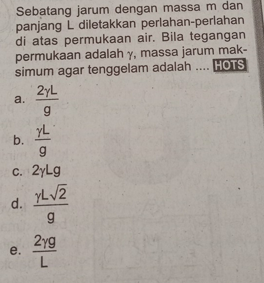 Sebatang jarum dengan massa m dan
panjang L diletakkan perlahan-perlahan
di atas permukaan air. Bila tegangan
permukaan adalah γ, massa jarum mak-
simum agar tenggelam adalah .... HOTS
a.  2gamma L/g 
b.  gamma L/g 
c. 2yLg
d.  gamma Lsqrt(2)/g 
e.  2gamma g/L 