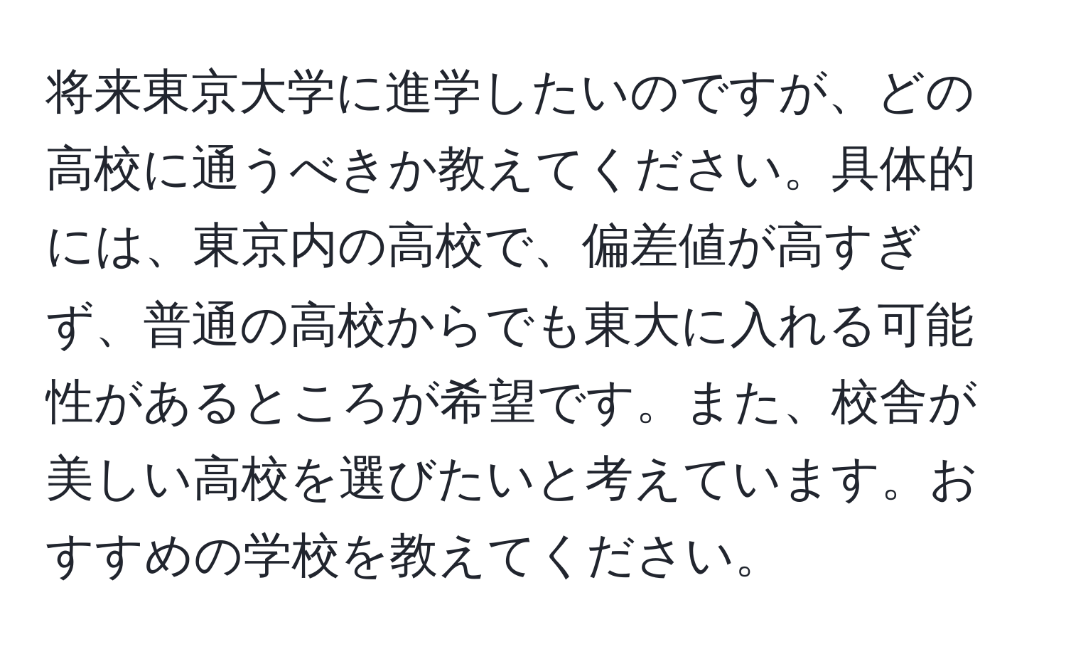 将来東京大学に進学したいのですが、どの高校に通うべきか教えてください。具体的には、東京内の高校で、偏差値が高すぎず、普通の高校からでも東大に入れる可能性があるところが希望です。また、校舎が美しい高校を選びたいと考えています。おすすめの学校を教えてください。