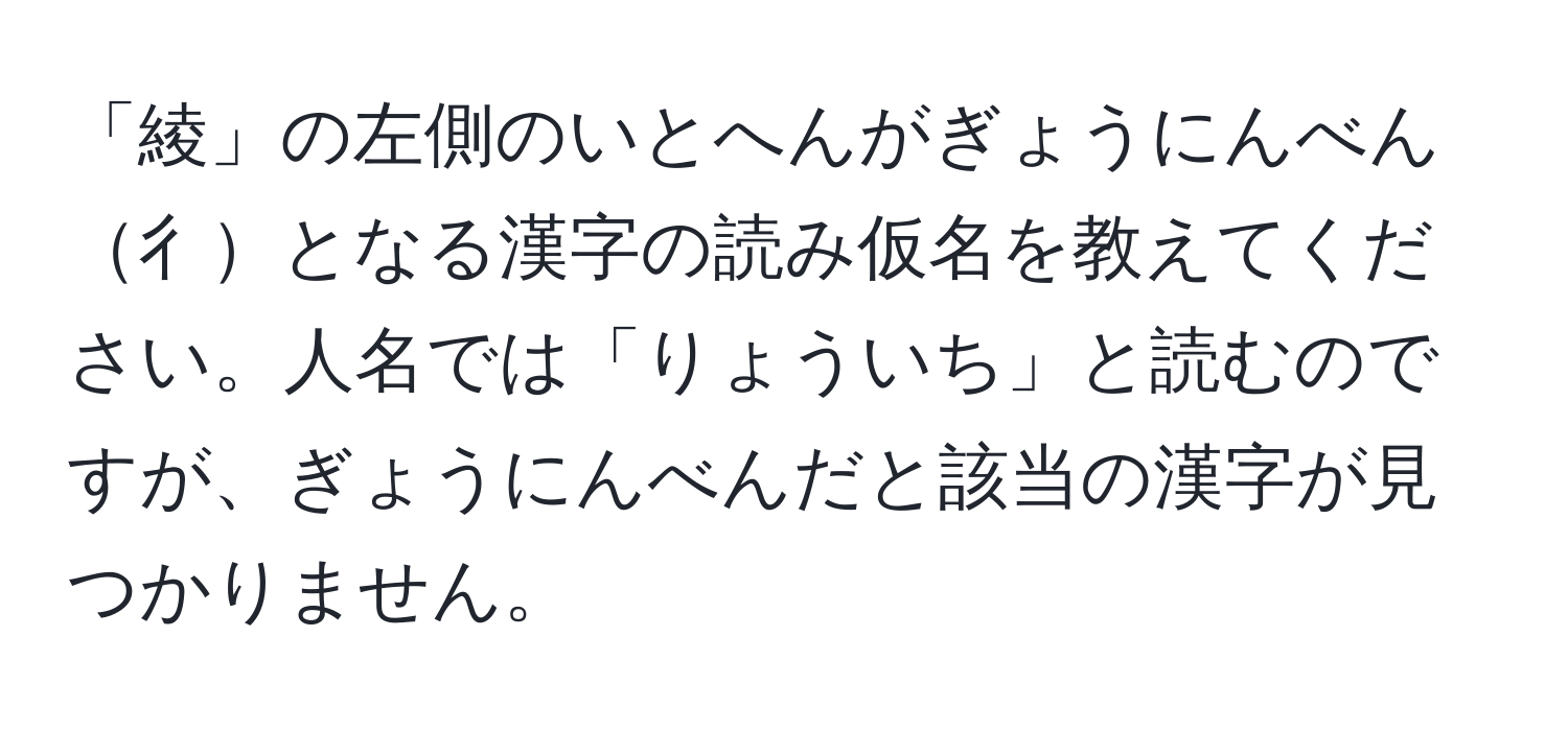 「綾」の左側のいとへんがぎょうにんべん彳となる漢字の読み仮名を教えてください。人名では「りょういち」と読むのですが、ぎょうにんべんだと該当の漢字が見つかりません。