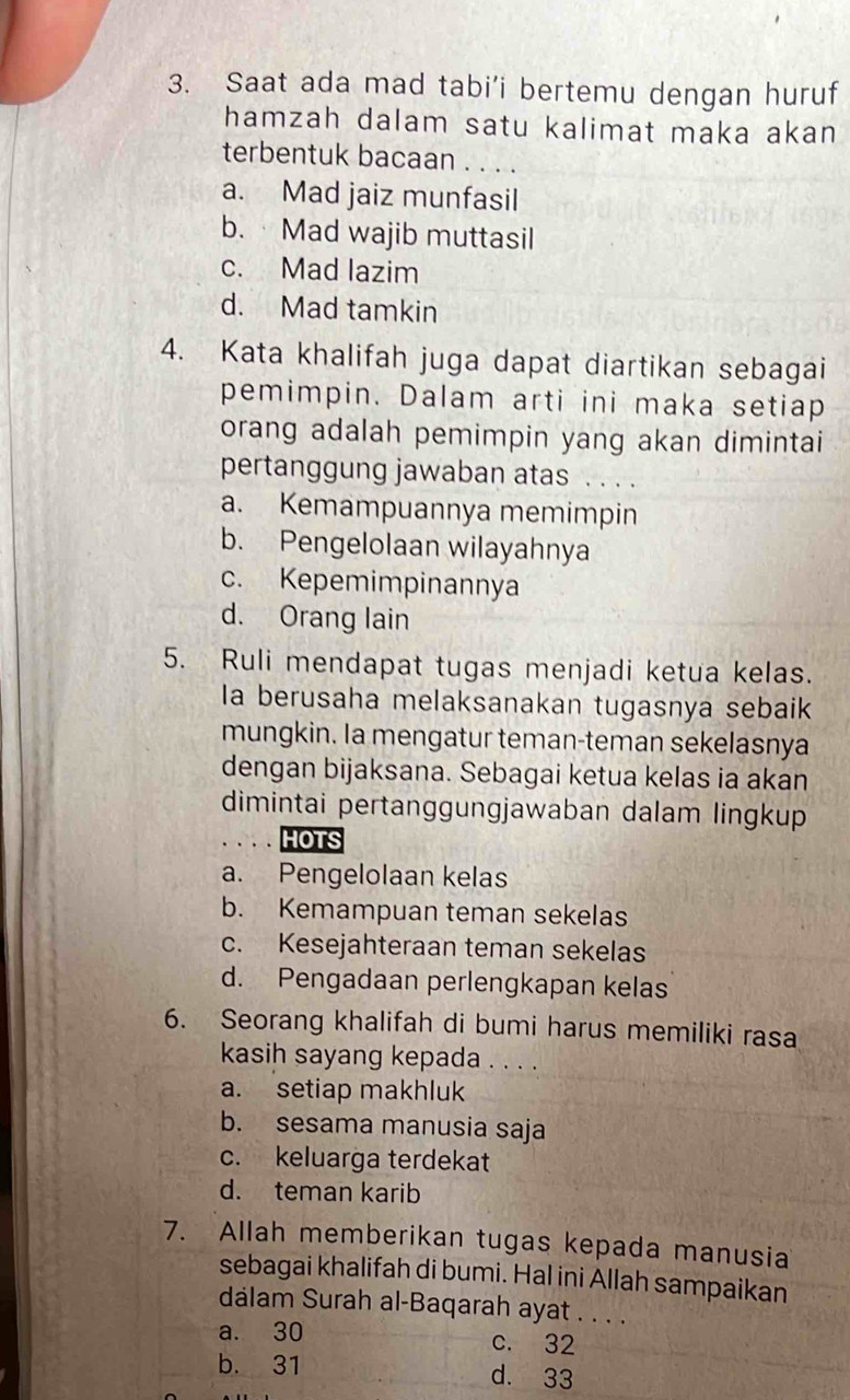 Saat ada mad tabi’i bertemu dengan huruf
hamzah dalam satu kalimat maka akan
terbentuk bacaan . . . .
a. Mad jaiz munfasil
b. · Mad wajib muttasil
c. Mad lazim
d. Mad tamkin
4. Kata khalifah juga dapat diartikan sebagai
pemimpin. Dalam arti ini maka setiap
orang adalah pemimpin yang akan dimintai
pertanggung jawaban atas . . . .
a. Kemampuannya memimpin
b. Pengelolaan wilayahnya
c. Kepemimpinannya
d. Orang lain
5. Ruli mendapat tugas menjadi ketua kelas.
la berusaha melaksanakan tugasnya sebaik
mungkin. Ia mengatur teman-teman sekelasnya
dengan bijaksana. Sebagai ketua kelas ia akan
dimintai pertanggungjawaban dalam lingkup
HOTS
a. Pengelolaan kelas
b. Kemampuan teman sekelas
c. Kesejahteraan teman sekelas
d. Pengadaan perlengkapan kelas
6. Seorang khalifah di bumi harus memiliki rasa
kasih sayang kepada . . . .
a. setiap makhluk
b. sesama manusia saja
c. keluarga terdekat
d. teman karib
7. Allah memberikan tugas kepada manusia
sebagai khalifah di bumi. Hal ini Allah sampaikan
dalam Surah al-Baqarah ayat . . . .
a. 30 c. 32
b. 31 d. 33