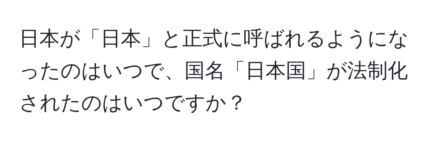 日本が「日本」と正式に呼ばれるようになったのはいつで、国名「日本国」が法制化されたのはいつですか？