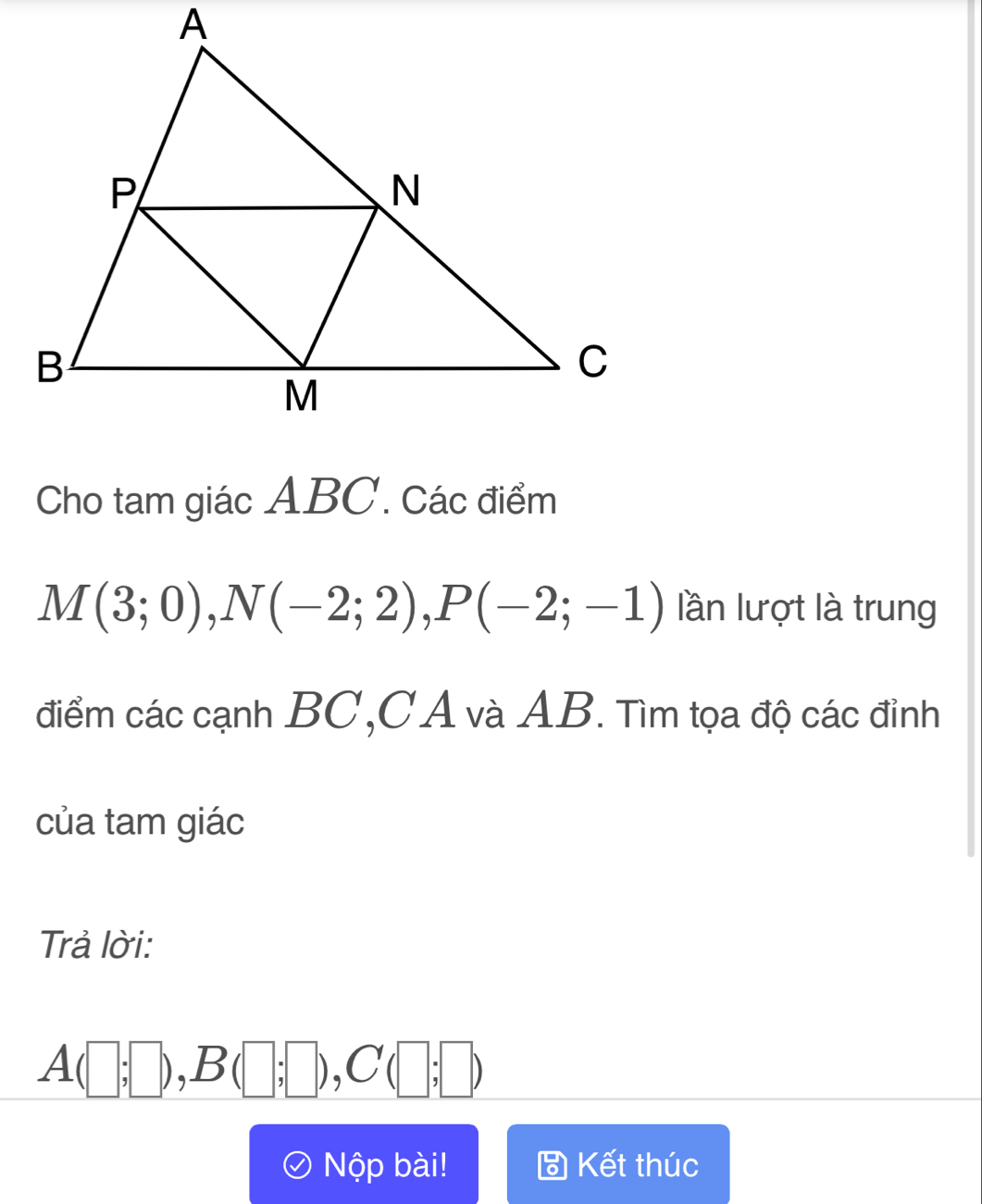 Cho tam giác ABC. Các điểm
M(3;0), N(-2;2), P(-2;-1) lần lượt là trung 
điểm các cạnh BC, CA và AB. Tìm tọa độ các đỉnh 
của tam giác 
Trả lời:
A(□ ;□ ), B(□ ;□ ), C(□ ;□ )
Nộp bài! Kết thúc