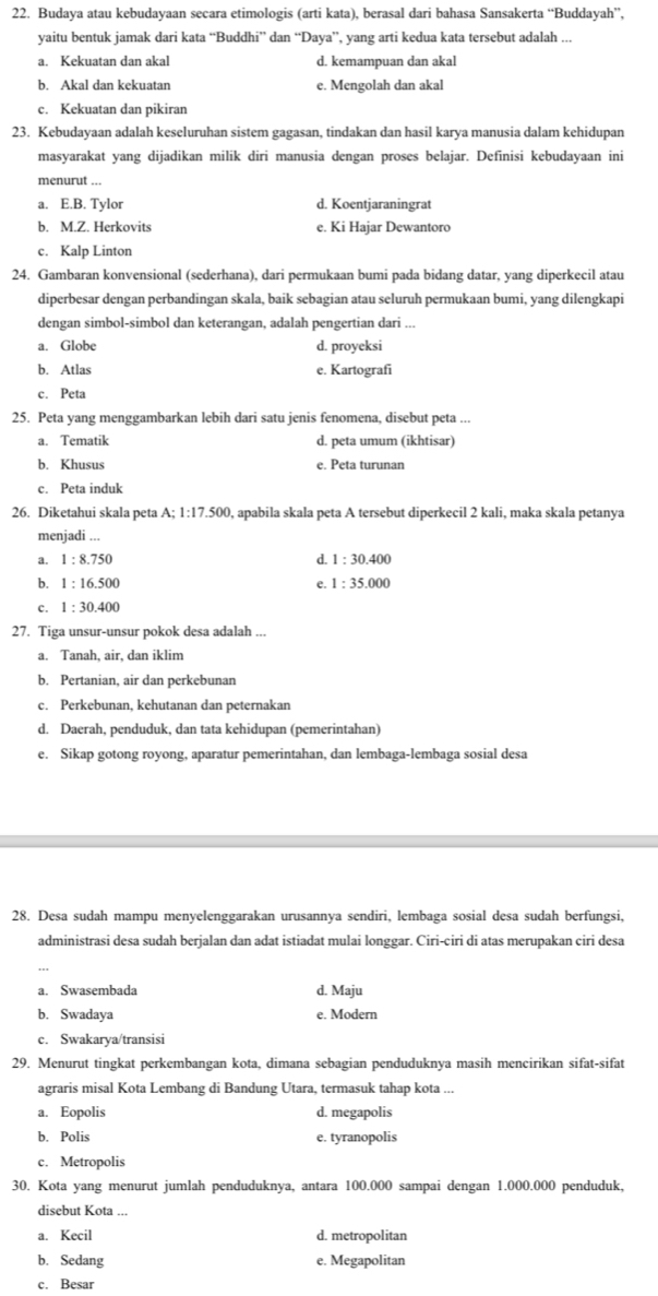 Budaya atau kebudayaan secara etimologis (arti kata), berasal dari bahasa Sansakerta “Buddayah”,
yaitu bentuk jamak dari kata “Buddhi” dan “Daya”, yang arti kedua kata tersebut adalah ...
a. Kekuatan dan akal d. kemampuan dan akal
b. Akal dan kekuatan e. Mengolah dan akal
c. Kekuatan dan pikiran
23. Kebudayaan adalah keseluruhan sistem gagasan, tindakan dan hasil karya manusia dalam kehidupan
masyarakat yang dijadikan milik diri manusia dengan proses belajar. Definisi kebudayaan ini
menurut ...
a. E.B. Tylor d. Koentjaraningrat
b. M.Z. Herkovits e. Ki Hajar Dewantoro
c. Kalp Linton
24. Gambaran konvensional (sederhana), dari permukaan bumi pada bidang datar, yang diperkecil atau
diperbesar dengan perbandingan skala, baik sebagian atau seluruh permukaan bumi, yang dilengkapi
dengan simbol-simbol dan keterangan, adalah pengertian dari ...
a. Globe d. proyeksi
b. Atlas e. Kartografi
c. Peta
25. Peta yang menggambarkan lebih dari satu jenis fenomena, disebut peta ...
a. Tematik d. peta umum (ikhtisar)
b. Khusus e. Peta turunan
c. Peta induk
26. Diketahui skala peta A;1:17.500 0, apabila skala peta A tersebut diperkecil 2 kali, maka skala petanya
menjadi ...
a. 1:8.750 d. 1:30.400
b. 1:16.500 1:35.000
e.
c. 1:30.400
27. Tiga unsur-unsur pokok desa adalah ...
a. Tanah, air, dan iklim
b. Pertanian, air dan perkebunan
c. Perkebunan, kehutanan dan peternakan
d. Daerah, penduduk, dan tata kehidupan (pemerintahan)
e. Sikap gotong royong, aparatur pemerintahan, dan lembaga-lembaga sosial desa
28. Desa sudah mampu menyelenggarakan urusannya sendiri, lembaga sosial desa sudah berfungsi,
administrasi desa sudah berjalan dan adat istiadat mulai longgar. Ciri-ciri di atas merupakan ciri desa
a. Swasembada d. Maju
b. Swadaya e. Modern
c. Swakarya/transisi
29. Menurut tingkat perkembangan kota, dimana sebagian penduduknya masih mencirikan sifat-sifat
agraris misal Kota Lembang di Bandung Utara, termasuk tahap kota ...
a. Eopolis d. megapolis
b. Polis e. tyranopolis
c. Metropolis
30. Kota yang menurut jumlah penduduknya, antara 100.000 sampai dengan 1.000.000 penduduk,
disebut Kota ...
a. Kecil d. metropolitan
b. Sedang e. Megapolitan
c. Besar