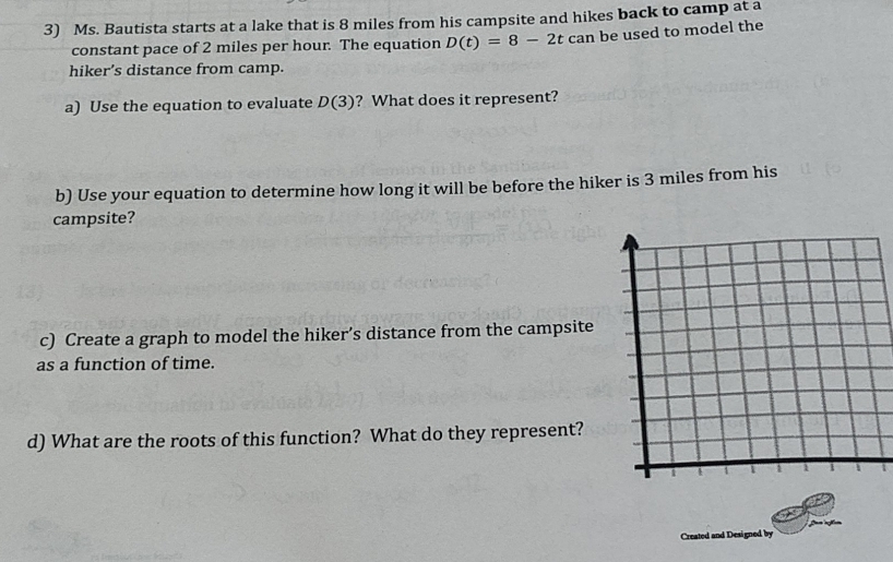 Ms. Bautista starts at a lake that is 8 miles from his campsite and hikes back to camp at a 
constant pace of 2 miles per hour. The equation D(t)=8-2tcan be used to model the 
hiker’s distance from camp. 
a) Use the equation to evaluate D(3) ? What does it represent? 
b) Use your equation to determine how long it will be before the hiker is 3 miles from his 
campsite? 
c) Create a graph to model the hiker’s distance from the campsite 
as a function of time. 
d) What are the roots of this function? What do they represent? 
Created and Designed by