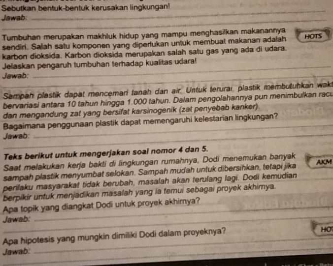 Sebutkan bentuk-bentuk kerusakan lingkungan! 
_ 
_ 
Jawab: 
_ 
_ 
Tumbuhan merupakan makhluk hidup yang mampu menghasilkan makanannya HOTS 
sendiri. Salah satu komponen yang diperlukan untuk membuat makanan adalah 
karbon dioksida. Karbon dioksida merupakan salah satu gas yang ada di udara. 
Jelaskan pengaruh tumbuhan terhadap kualitas udara! 
_ 
Jawab: 
_ 
_ 
Sampah plastik dapat mencemarí tanah dan air. Untuk terurar, plastik membutuhkan wakt 
bervariasi antara 10 tahun hingga 1.000 tahun. Dalam pengolahannya pun menimbulkan racu 
dan mengandung zat yang bersifat karsinogenik (zat penyebab kanker) 
_ 
_ 
Bagaimana penggunaan plastik dapat memengaruhi kelestarian lingkungan? 
Jawab: 
_ 
Teks berikut untuk mengerjakan soal nomor 4 dan 5. 
Saat melakukan kerja bakti di lingkungan rumahnya, Dodi menemukan banyak 
sampah plastik menyumbat selokan. Sampah mudah untuk dibersihkan, tetapi jika AKM 
perilaku masyarakat tidak berubah, masalah akan terulang lagi. Dodi kemudian 
berpikir untuk menjadikan masalah yang ia temui sebagai proyek akhimya. 
_ 
Apa topik yang diangkat Dodi untuk proyek akhimya? 
Jawab: 
Apa hipotesis yang mungkin dimiliki Dodi dalam proyeknya? 
HO 
_ 
_ 
Jawab. 
_