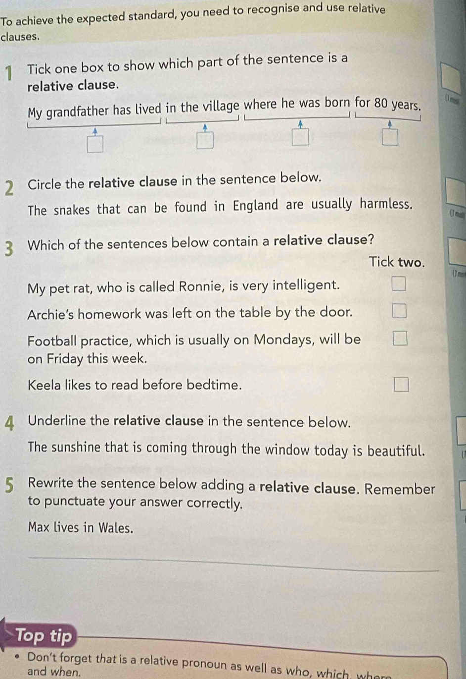 To achieve the expected standard, you need to recognise and use relative 
clauses. 
Tick one box to show which part of the sentence is a 
relative clause. 
(1 mes 
My grandfather has lived in the village where he was born for 80 years. 
4 
2 Circle the relative clause in the sentence below. 
The snakes that can be found in England are usually harmless. 
(J mul 
3 Which of the sentences below contain a relative clause? 
Tick two. 
My pet rat, who is called Ronnie, is very intelligent. 
Archie's homework was left on the table by the door. 
Football practice, which is usually on Mondays, will be 
on Friday this week. 
Keela likes to read before bedtime. 
4 Underline the relative clause in the sentence below. 
The sunshine that is coming through the window today is beautiful. 
5 Rewrite the sentence below adding a relative clause. Remember 
to punctuate your answer correctly. 
Max lives in Wales. 
Top tip 
Don't forget that is a relative pronoun as well as who, which w 
and when.