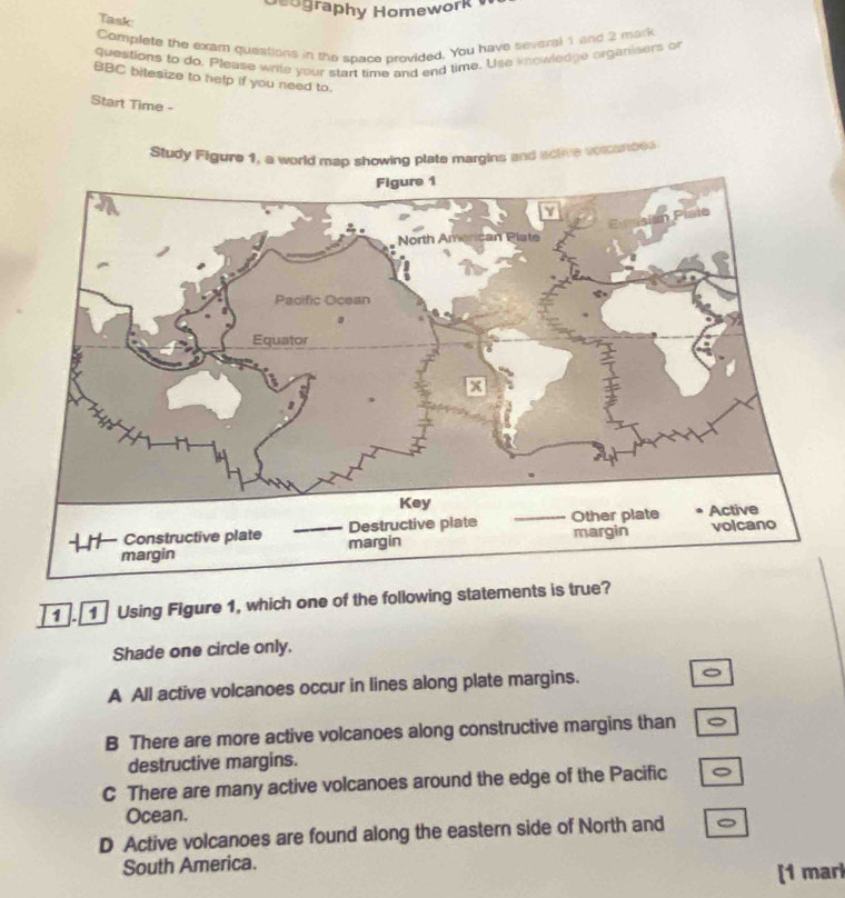 cography Homework 
Task
Complete the exam questions in the space provided. You have several 1 and 2 mark
questions to do. Please write your start time and end time. Use knowledge organisers or
BBC bitesize to help if you need to.
Start Time -
Study Figure 1, a world map showing plate margins and sclive voicances
1 . 1 Using Figure 1, which one of the following statements is true?
Shade one circle only.
A All active volcanoes occur in lines along plate margins. 。
B There are more active volcanoes along constructive margins than
destructive margins.
C There are many active volcanoes around the edge of the Pacific
Ocean.
D Active volcanoes are found along the eastern side of North and
South America.
[1 marl