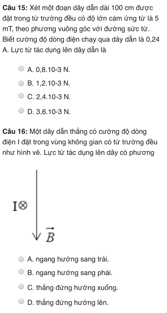 Xét một đoạn dây dẫn dài 100 cm được
đặt trong từ trường đều có độ lớn cảm ứng từ là 5
mT, theo phương vuông góc với đường sức từ.
Biết cường độ dòng điện chạy qua dây dẫn là 0, 24
A. Lực từ tác dụng lên dây dẫn là
A. 0, 8. 10 - 3 N.
B. 1, 2. 10 -3 N.
C. 2, 4. 10 -3 N.
D. 3, 6. 10 -3 N.
Câu 16: Một dây dẫn thẳng có cường độ dòng
điện I đặt trong vùng không gian có từ trường đều
như hình vẽ. Lực từ tác dụng lên dây có phương
1· sqrt(frac )B
A. ngang hướng sang trái.
B. ngang hướng sang phải.
C. thẳng đứng hướng xuống.
D. thẳng đứng hướng lên.