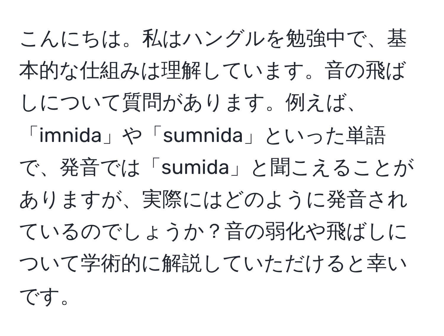 こんにちは。私はハングルを勉強中で、基本的な仕組みは理解しています。音の飛ばしについて質問があります。例えば、「imnida」や「sumnida」といった単語で、発音では「sumida」と聞こえることがありますが、実際にはどのように発音されているのでしょうか？音の弱化や飛ばしについて学術的に解説していただけると幸いです。