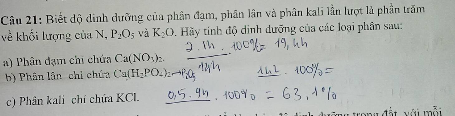 Biết độ dinh dưỡng của phân đạm, phân lân và phân kali lần lượt là phần trăm 
về khối lượng của N, P_2O_5 và K_2O Hãy tính độ dinh dưỡng của các loại phân sau: 
a) Phân đạm chỉ chứa Ca(NO_3)_2. 
b) Phân lân-chi chứa Ca(H_2PO_4)
c) Phân kali chỉ chứa KCl. 
đ ấ t với m ỗi