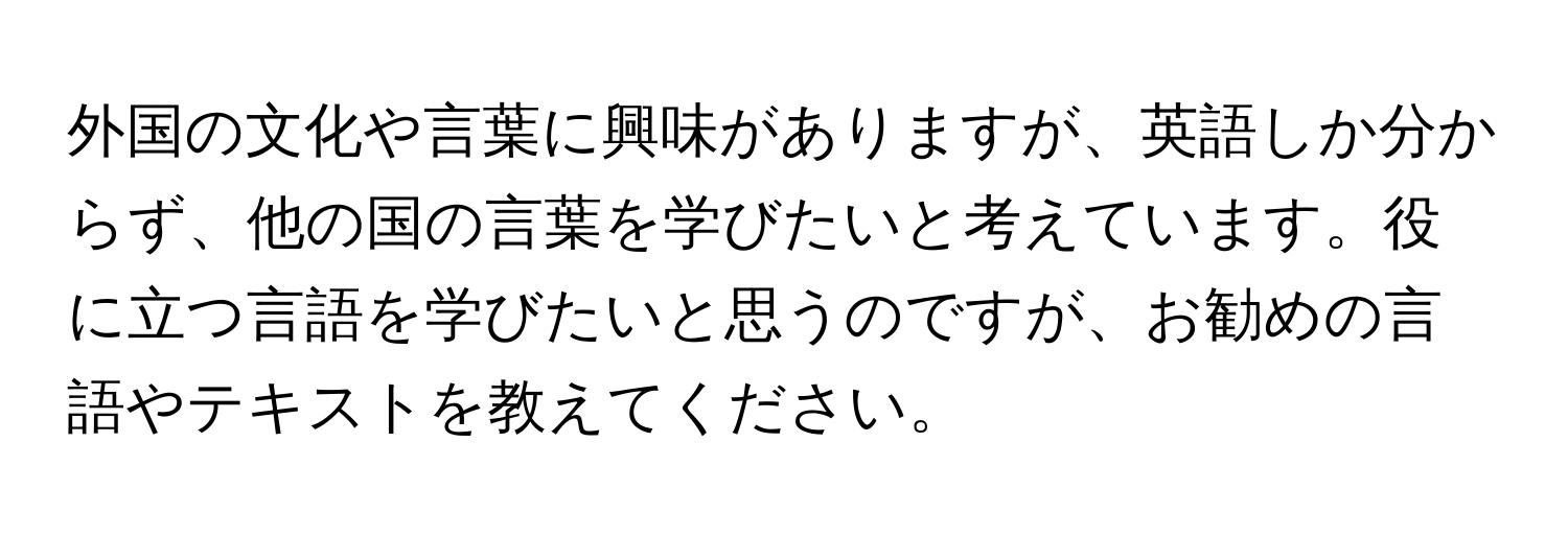 外国の文化や言葉に興味がありますが、英語しか分からず、他の国の言葉を学びたいと考えています。役に立つ言語を学びたいと思うのですが、お勧めの言語やテキストを教えてください。