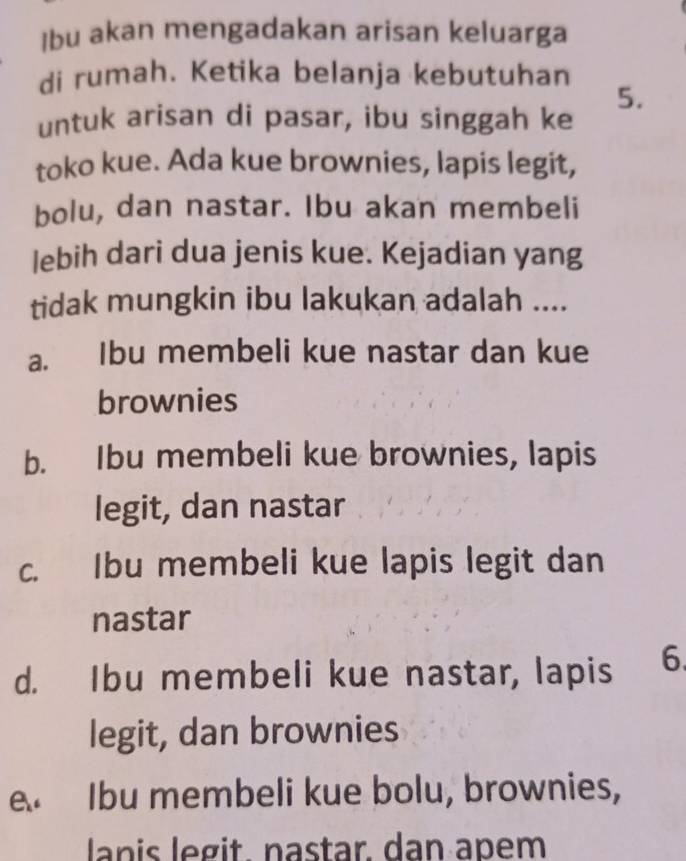 Ibu akan mengadakan arisan keluarga
di rumah. Ketika belanja kebutuhan
5.
untuk arisan di pasar, ibu singgah ke
toko kue. Ada kue brownies, lapis legit,
bolu, dan nastar. Ibu akan membeli
lebih dari dua jenis kue. Kejadian yang
tidak mungkin ibu lakukan adalah ....
a. Ibu membeli kue nastar dan kue
brownies
b. Ibu membeli kue brownies, lapis
legit, dan nastar
c. Ibu membeli kue lapis legit dan
nastar
d. Ibu membeli kue nastar, lapis 6.
legit, dan brownies
A Ibu membeli kue bolu, brownies,
lanis legit. nastar. dan apem